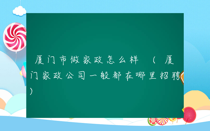 厦门市做家政怎么样 (厦门家政公司一般都在哪里招聘)